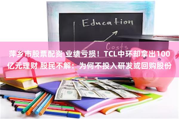 萍乡市股票配资 业绩亏损！TCL中环却拿出100亿元理财 股民不解：为何不投入研发或回购股份