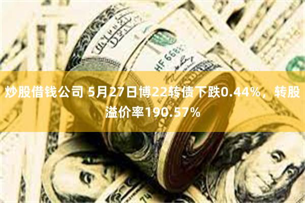 炒股借钱公司 5月27日博22转债下跌0.44%，转股溢价率190.57%