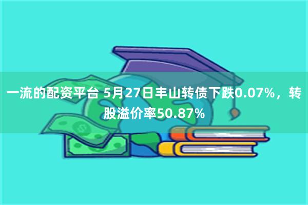 一流的配资平台 5月27日丰山转债下跌0.07%，转股溢价率50.87%