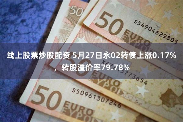 线上股票炒股配资 5月27日永02转债上涨0.17%，转股溢价率79.78%