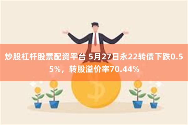 炒股杠杆股票配资平台 5月27日永22转债下跌0.55%，转股溢价率70.44%