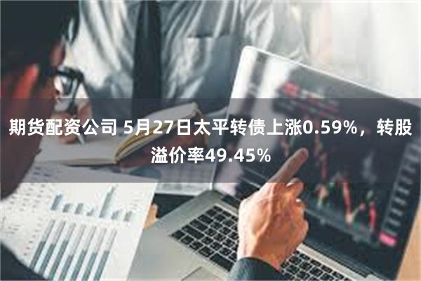 期货配资公司 5月27日太平转债上涨0.59%，转股溢价率49.45%