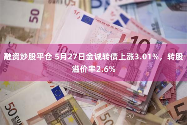 融资炒股平仓 5月27日金诚转债上涨3.01%，转股溢价率2.6%