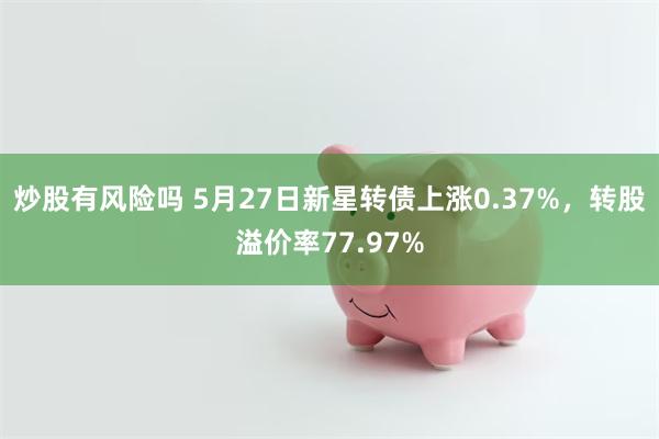 炒股有风险吗 5月27日新星转债上涨0.37%，转股溢价率77.97%