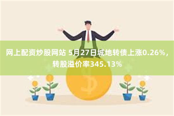 网上配资炒股网站 5月27日城地转债上涨0.26%，转股溢价率345.13%