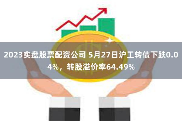 2023实盘股票配资公司 5月27日沪工转债下跌0.04%，转股溢价率64.49%