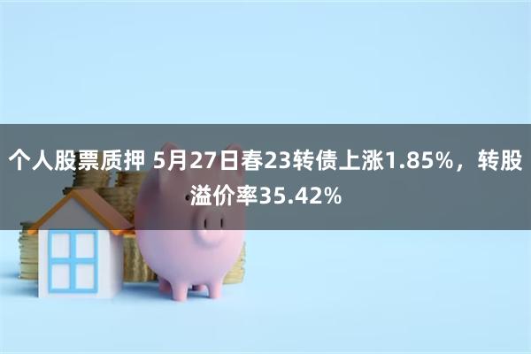 个人股票质押 5月27日春23转债上涨1.85%，转股溢价率35.42%