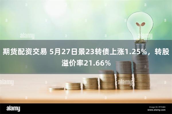 期货配资交易 5月27日景23转债上涨1.25%，转股溢价率21.66%