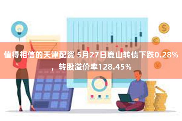 值得相信的天津配资 5月27日鹿山转债下跌0.28%，转股溢价率128.45%