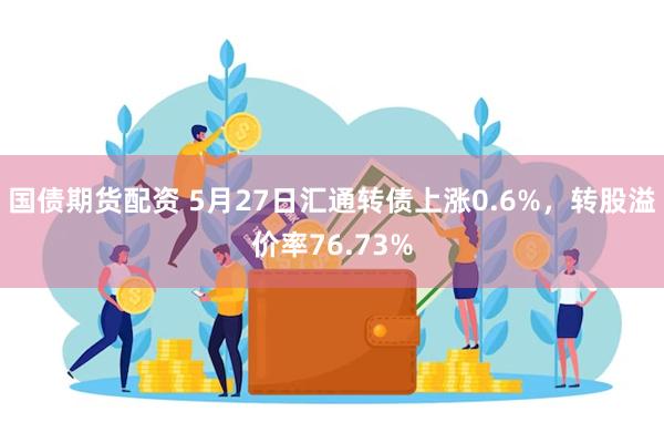 国债期货配资 5月27日汇通转债上涨0.6%，转股溢价率76.73%