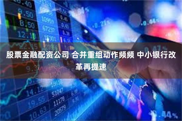 股票金融配资公司 合并重组动作频频 中小银行改革再提速