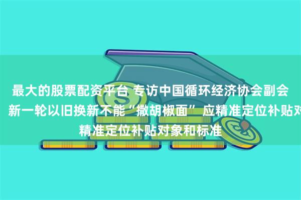 最大的股票配资平台 专访中国循环经济协会副会长原庆丹：新一轮以旧换新不能“撒胡椒面” 应精准定位补贴对象和标准