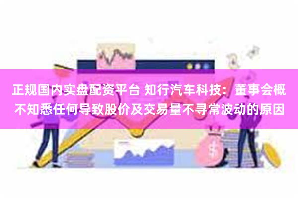 正规国内实盘配资平台 知行汽车科技：董事会概不知悉任何导致股价及交易量不寻常波动的原因