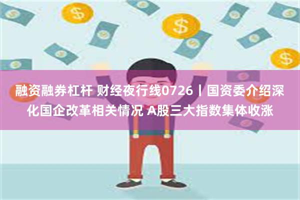 融资融券杠杆 财经夜行线0726丨国资委介绍深化国企改革相关情况 A股三大指数集体收涨