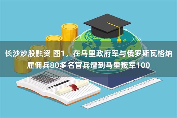 长沙炒股融资 图1，在马里政府军与俄罗斯瓦格纳雇佣兵80多名官兵遭到马里叛军100