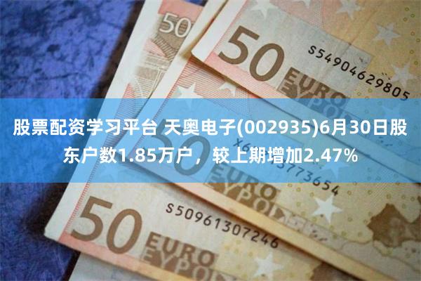 股票配资学习平台 天奥电子(002935)6月30日股东户数1.85万户，较上期增加2.47%