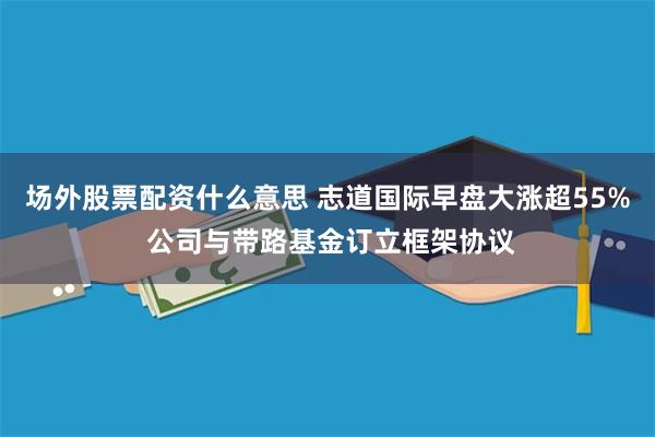 场外股票配资什么意思 志道国际早盘大涨超55% 公司与带路基金订立框架协议