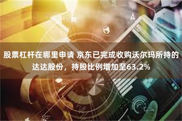 股票杠杆在哪里申请 京东已完成收购沃尔玛所持的达达股份，持股比例增加至63.2%