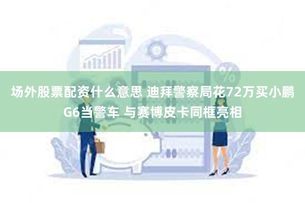 场外股票配资什么意思 迪拜警察局花72万买小鹏G6当警车 与赛博皮卡同框亮相