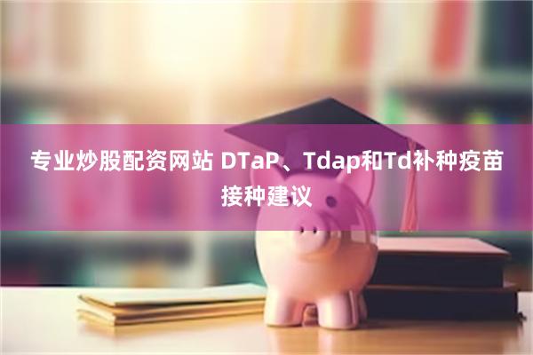 专业炒股配资网站 DTaP、Tdap和Td补种疫苗接种建议