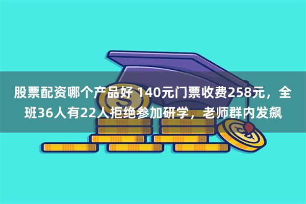 股票配资哪个产品好 140元门票收费258元，全班36人有22人拒绝参加研学，老师群内发飙