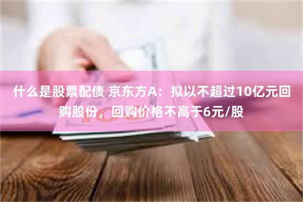 什么是股票配债 京东方A：拟以不超过10亿元回购股份，回购价格不高于6元/股