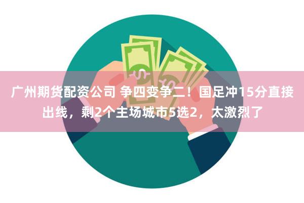 广州期货配资公司 争四变争二！国足冲15分直接出线，剩2个主场城市5选2，太激烈了