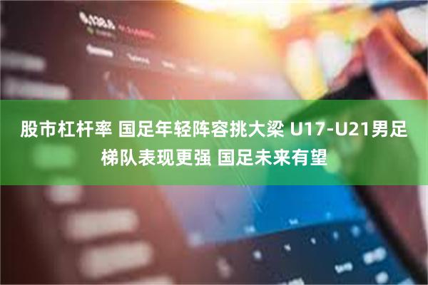 股市杠杆率 国足年轻阵容挑大梁 U17-U21男足梯队表现更强 国足未来有望