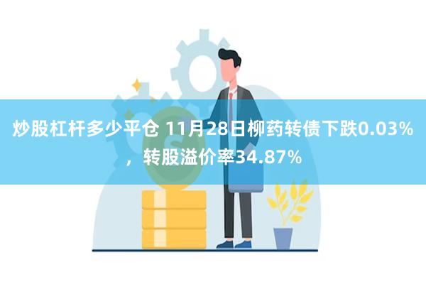 炒股杠杆多少平仓 11月28日柳药转债下跌0.03%，转股溢价率34.87%