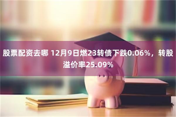 股票配资去哪 12月9日燃23转债下跌0.06%，转股溢价率25.09%