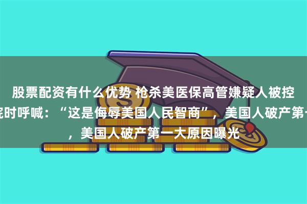 股票配资有什么优势 枪杀美医保高管嫌疑人被控数罪，进法院时呼喊：“这是侮辱美国人民智商”，美国人破产第一大原因曝光