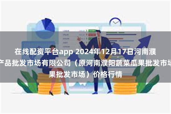 在线配资平台app 2024年12月17日河南濮阳宏进农副产品批发市场有限公司（原河南濮阳蔬菜瓜果批发市场）价格行情