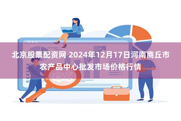 北京股票配资网 2024年12月17日河南商丘市农产品中心批发市场价格行情