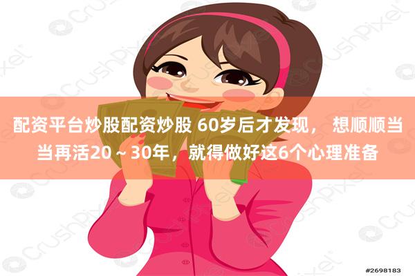 配资平台炒股配资炒股 60岁后才发现， 想顺顺当当再活20～30年，就得做好这6个心理准备