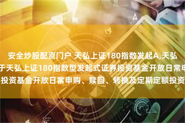 安全炒股配资门户 天弘上证180指数发起A,天弘上证180指数发起C: 关于天弘上证180指数型发起式证券投资基金开放日常申购、赎回、转换及定期定额投资业务的公告