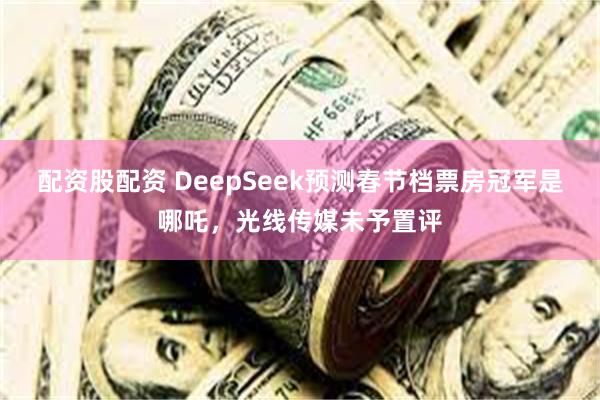 配资股配资 DeepSeek预测春节档票房冠军是哪吒，光线传媒未予置评