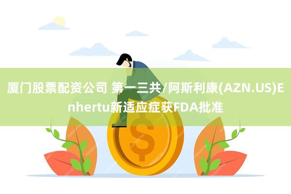 厦门股票配资公司 第一三共/阿斯利康(AZN.US)Enhertu新适应症获FDA批准