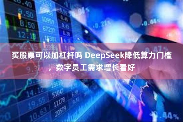 买股票可以加杠杆吗 DeepSeek降低算力门槛，数字员工需求增长看好