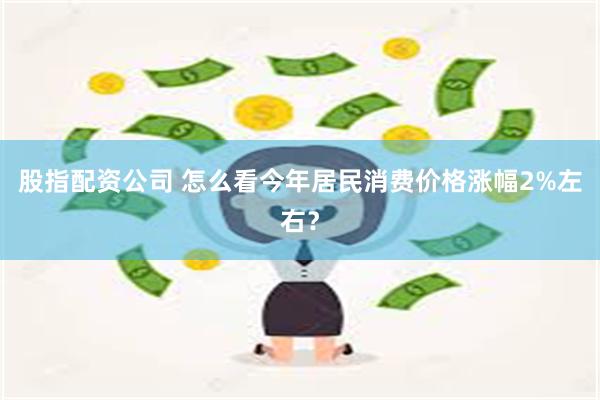 股指配资公司 怎么看今年居民消费价格涨幅2%左右？