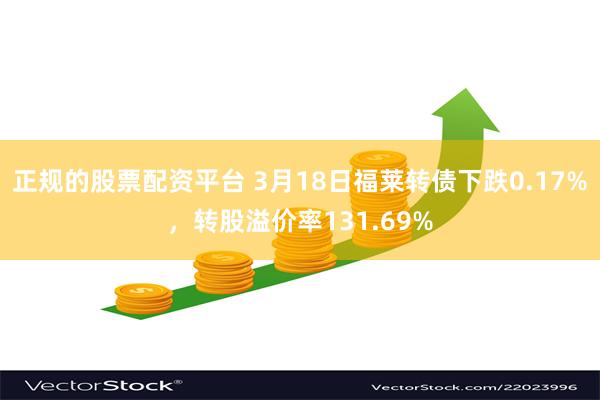 正规的股票配资平台 3月18日福莱转债下跌0.17%，转股溢价率131.69%