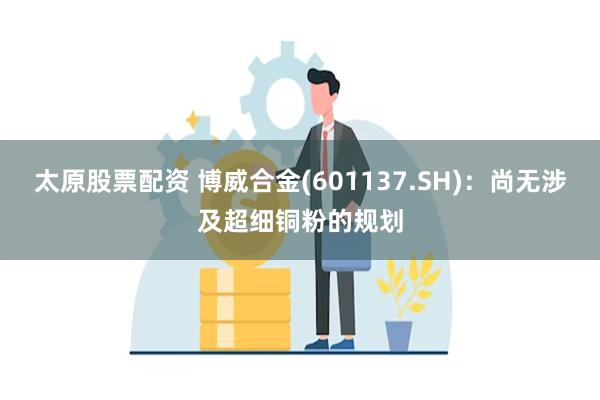 太原股票配资 博威合金(601137.SH)：尚无涉及超细铜粉的规划