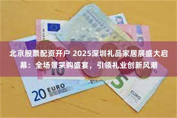 北京股票配资开户 2025深圳礼品家居展盛大启幕：全场景采购盛宴，引领礼业创新风潮